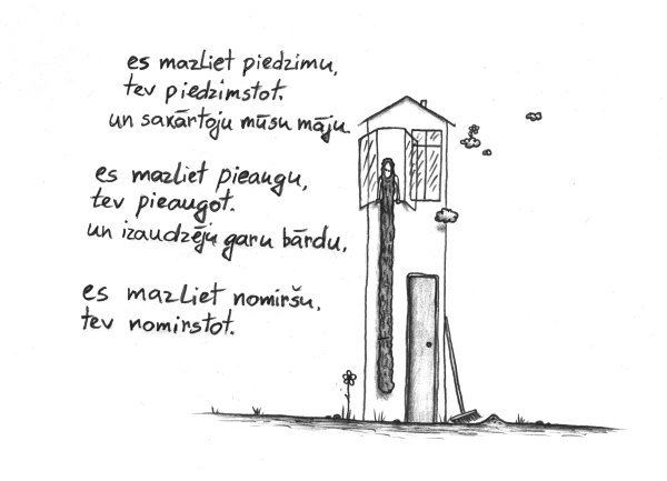 es mazliet piedzimu, tev piedzimstot. un sakārtoju mūsu māju. / es mazliet pieaugu, tev pieaugot. un izaudzēju garu bārdu. / es mazliet nomiršu, tev nomirstot.